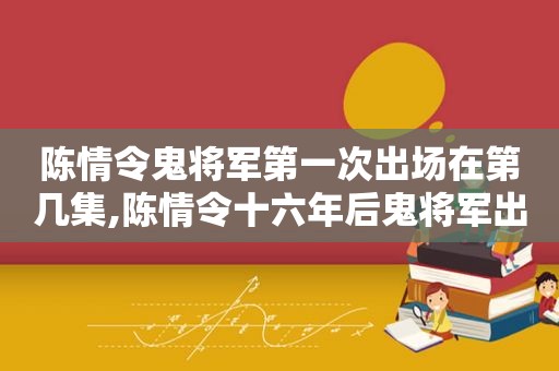 陈情令鬼将军第一次出场在第几集,陈情令十六年后鬼将军出现第几集