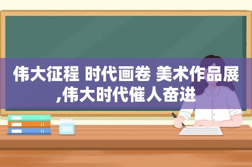 伟大征程 时代画卷 美术作品展,伟大时代催人奋进