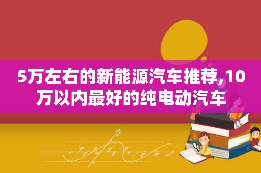 5万左右的新能源汽车推荐,10万以内最好的纯电动汽车