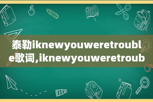 泰勒iknewyouweretrouble歌词,iknewyouweretrouble歌词翻译