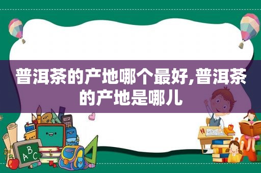 普洱茶的产地哪个最好,普洱茶的产地是哪儿