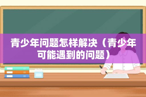 青少年问题怎样解决（青少年可能遇到的问题）