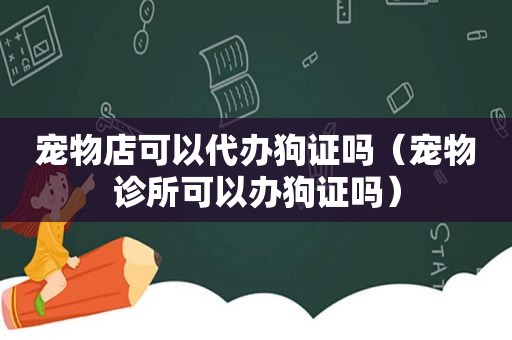 宠物店可以代办狗证吗（宠物诊所可以办狗证吗）