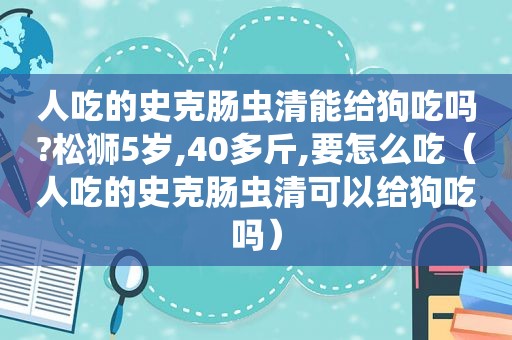 人吃的史克肠虫清能给狗吃吗?松狮5岁,40多斤,要怎么吃（人吃的史克肠虫清可以给狗吃吗）