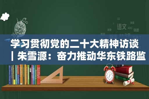 学习贯彻党的二十大精神访谈｜朱雪源：奋力推动华东铁路监管事业高质量发展 努力当好中国现代化的开路先锋