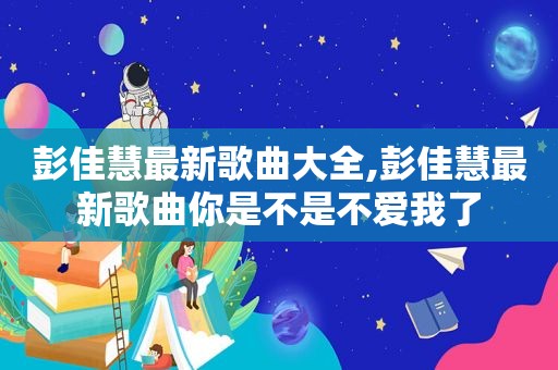 彭佳慧最新歌曲大全,彭佳慧最新歌曲你是不是不爱我了