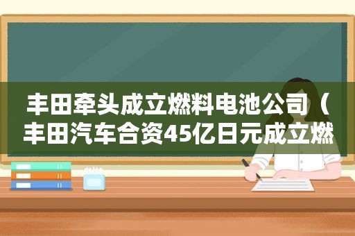 丰田牵头成立燃料电池公司（丰田汽车合资45亿日元成立燃料电池公司）