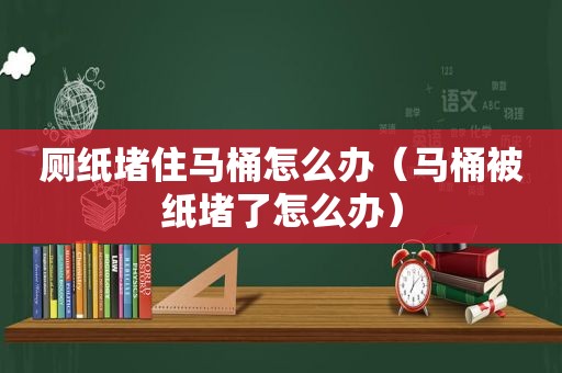 厕纸堵住马桶怎么办（马桶被纸堵了怎么办）