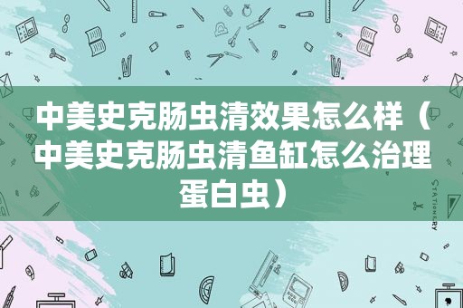 中美史克肠虫清效果怎么样（中美史克肠虫清鱼缸怎么治理蛋白虫）