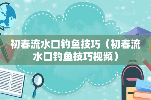 初春流水口钓鱼技巧（初春流水口钓鱼技巧视频）