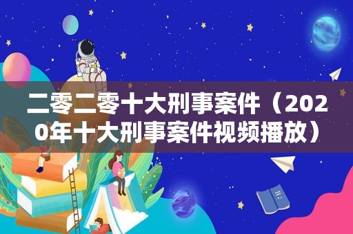 二零二零十大刑事案件（2020年十大刑事案件视频播放）