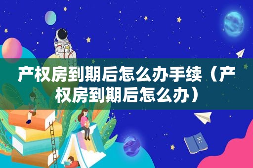 产权房到期后怎么办手续（产权房到期后怎么办）