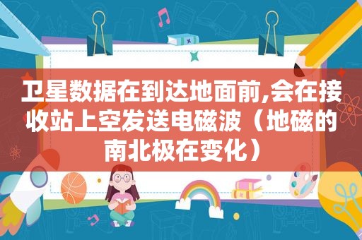 卫星数据在到达地面前,会在接收站上空发送电磁波（地磁的南北极在变化）