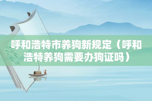 呼和浩特市养狗新规定（呼和浩特养狗需要办狗证吗）