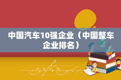 中国汽车10强企业（中国整车企业排名）