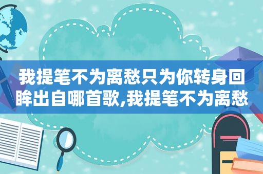 我提笔不为离愁只为你转身回眸出自哪首歌,我提笔不为离愁只为你转身离去