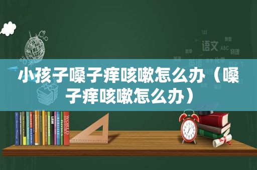 小孩子嗓子痒咳嗽怎么办（嗓子痒咳嗽怎么办）