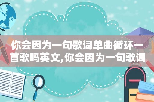 你会因为一句歌词单曲循环一首歌吗英文,你会因为一句歌词单曲循环一首歌吗是什么歌