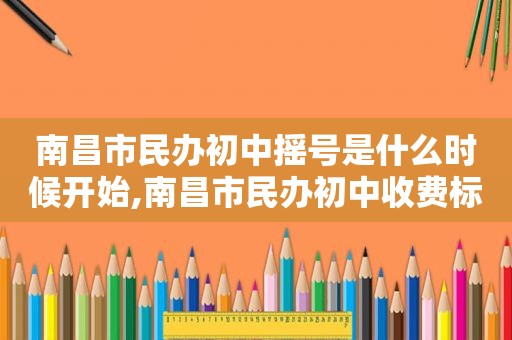 南昌市民办初中摇号是什么时候开始,南昌市民办初中收费标准