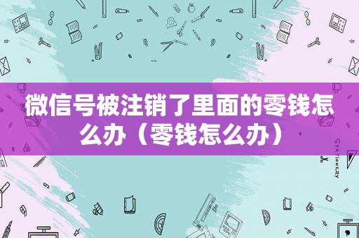 微信号被注销了里面的零钱怎么办（零钱怎么办）