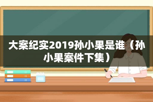 大案纪实2019孙小果是谁（孙小果案件下集）