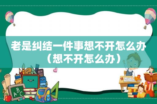 老是纠结一件事想不开怎么办（想不开怎么办）