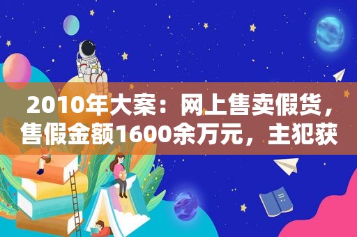 2010年大案：网上售卖假货，售假金额1600余万元，主犯获刑6年