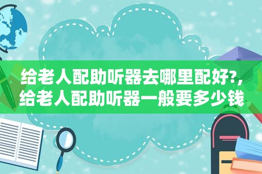 给老人配助听器去哪里配好?,给老人配助听器一般要多少钱