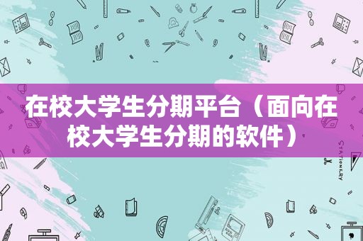 在校大学生分期平台（面向在校大学生分期的软件）