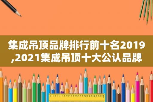 集成吊顶品牌排行前十名2019,2021集成吊顶十大公认品牌