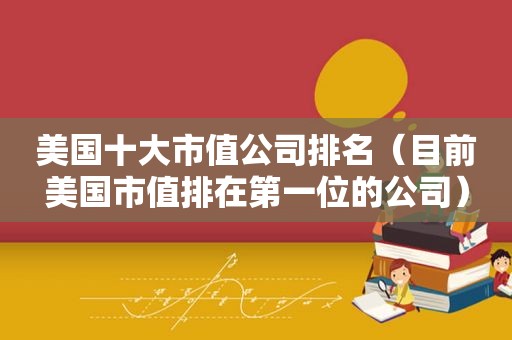 美国十大市值公司排名（目前美国市值排在第一位的公司）