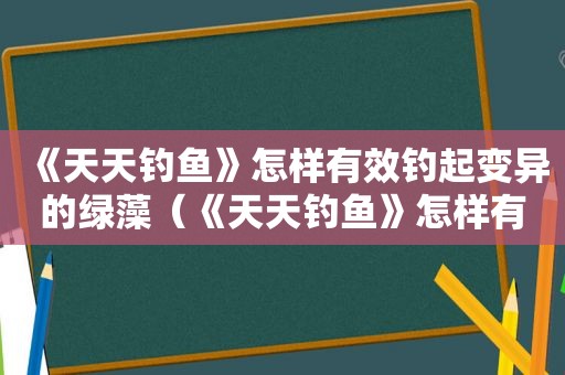 《天天钓鱼》怎样有效钓起变异的绿藻（《天天钓鱼》怎样有效钓起变异的绿鱼）