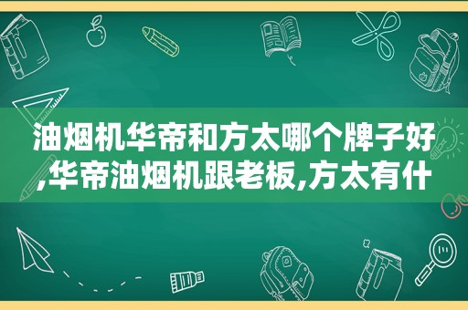 油烟机华帝和方太哪个牌子好,华帝油烟机跟老板,方太有什么不一样