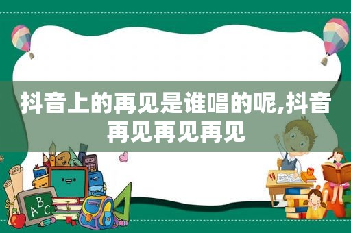 抖音上的再见是谁唱的呢,抖音再见再见再见