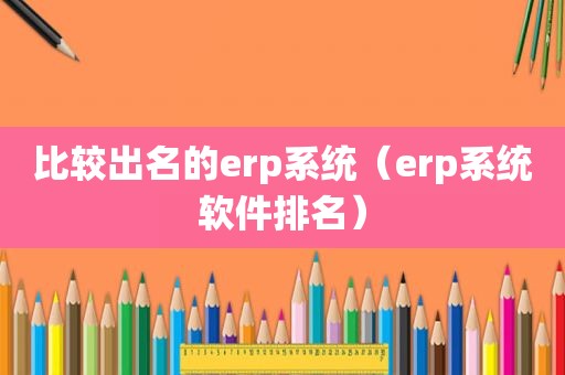 比较出名的erp系统（erp系统软件排名）