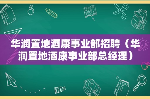 华润置地酒康事业部招聘（华润置地酒康事业部总经理）