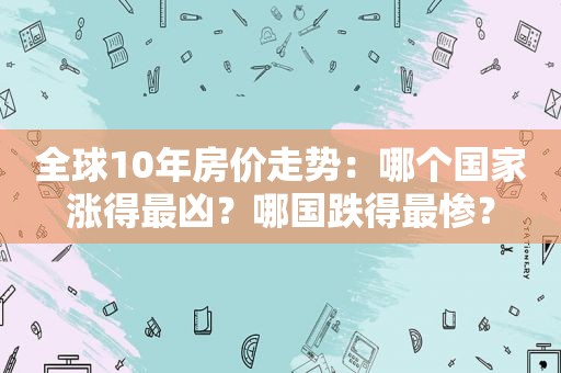 全球10年房价走势：哪个国家涨得最凶？哪国跌得最惨？