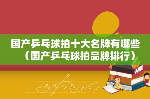 国产乒乓球拍十大名牌有哪些（国产乒乓球拍品牌排行）