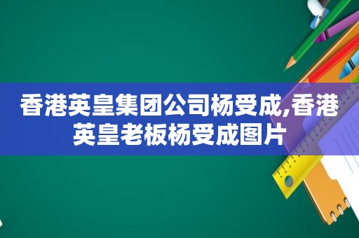 香港英皇集团公司杨受成,香港英皇老板杨受成图片