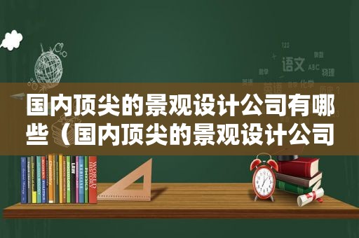 国内顶尖的景观设计公司有哪些（国内顶尖的景观设计公司排名）