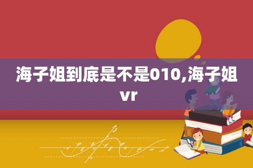 海子姐到底是不是010,海子姐 vr