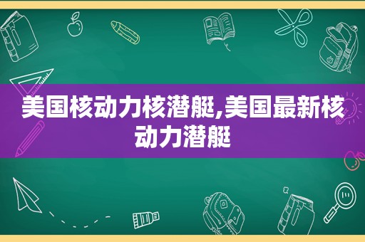 美国核动力核潜艇,美国最新核动力潜艇