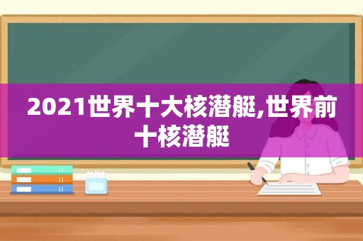 2021世界十大核潜艇,世界前十核潜艇