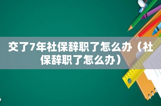 交了7年社保辞职了怎么办（社保辞职了怎么办）