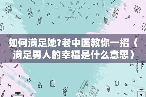 如何满足她?老中医教你一招（满足男人的幸福是什么意思）