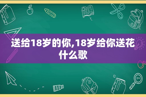 送给18岁的你,18岁给你送花什么歌