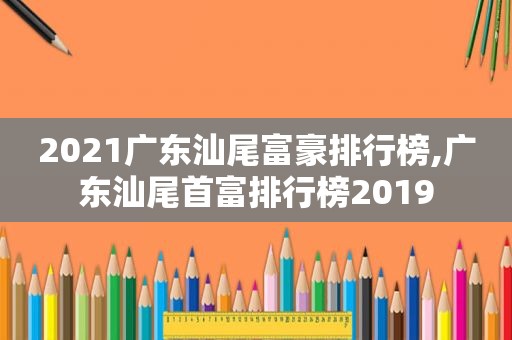 2021广东汕尾富豪排行榜,广东汕尾首富排行榜2019