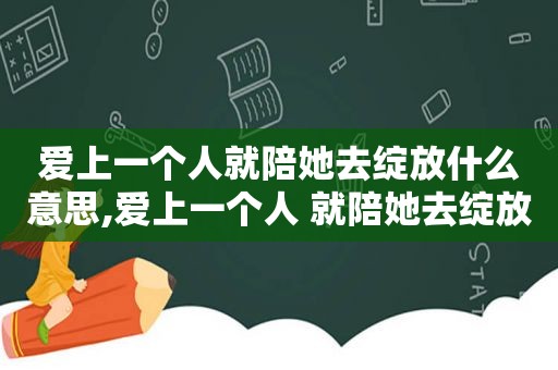 爱上一个人就陪她去绽放什么意思,爱上一个人 就陪她去绽放的说说