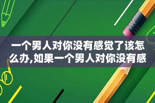 一个男人对你没有感觉了该怎么办,如果一个男人对你没有感觉了是怎么样的