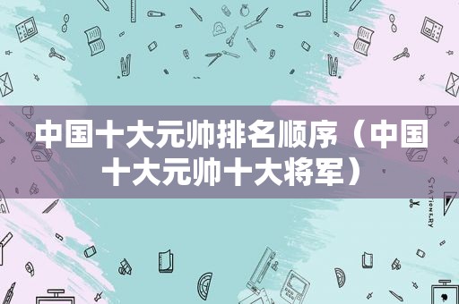 中国十大元帅排名顺序（中国十大元帅十大将军）